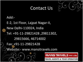 Contact Us
Add:E-2, 1st Floor, Lajpat Nagar-II,
New Delhi-110024, India
Tel: +91-11-29821428 ,29811302,
29815666, 46714002
Fax: +91-11-29821428
Website:- www.mansitravels.com

 