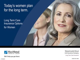 Today’s women plan  for the long term. Long Term Care Insurance Options  for Women LTC53201 Massachusetts Mutual Life Insurance Company Long Term Care Insurance CRN201305-148465 