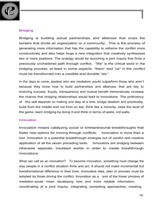 Bridging
Bridging is building actual partnerships and alliances that cross the
borders that divide an organization or a community. This is the process of
generating more information that has the capability to reframe the conflict more
constructively and also helps forge a new integration that creatively synthesizes
two or more positions. The analogy would be launching a joint inquiry that finds a
previously unchartered path through conflict. “We” is the critical word in the
bridging process, at least in some aspects, “them” and “us” in the conflict
must be transformed into a credible and durable “we.”
In the days to come, leaders who are mediators would outperform those who aren’t
because they know how to build partnerships and alliances, that are key to
enduring success. Equity, transparency and mutual benefit tremendously increase
the chance that bridging relationships would lead to innovations. The proficiency
of this skill depends on making one step at a time, bridge idealism and practicality,
build from the middle and not from on top, think like a minority, raise the level of
the game, learn bridging by doing it and think in terms of webs, not walls.
Innovation
Innovation means catalyzing social or entrepreneurial breakthroughs that
foster new options for moving through conflicts. Innovation is more than a
tool. Innovation is a potential breakthrough emerges out of careful and creative
application of all the seven preceding tools. Innovators are bridging between
otherwise separate, insulated worlds in order to create breakthrough
innovations.
What can call as an innovation? To become innovation, something must change the
way people in a conflict situation think and act. It should not make incremental but
transformational difference in their lives. Innovative idea, plan or process must be
adopted by those driving the conflict. Innovation as a end of the linear process of
mediation would mean developing new and more reliable information,
coordinating of a joint inquiry, integrating competing approaches, creating
10
 