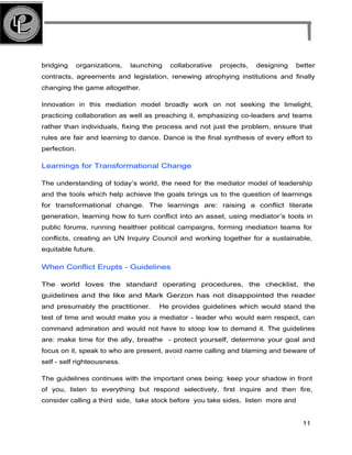 bridging organizations, launching collaborative projects, designing better
contracts, agreements and legislation, renewing atrophying institutions and finally
changing the game altogether.
Innovation in this mediation model broadly work on not seeking the limelight,
practicing collaboration as well as preaching it, emphasizing co-leaders and teams
rather than individuals, fixing the process and not just the problem, ensure that
rules are fair and learning to dance. Dance is the final synthesis of every effort to
perfection.
Learnings for Transformational Change
The understanding of today’s world, the need for the mediator model of leadership
and the tools which help achieve the goals brings us to the question of learnings
for transformational change. The learnings are: raising a conflict literate
generation, learning how to turn conflict into an asset, using mediator’s tools in
public forums, running healthier political campaigns, forming mediation teams for
conflicts, creating an UN Inquiry Council and working together for a sustainable,
equitable future.
When Conflict Erupts - Guidelines
The world loves the standard operating procedures, the checklist, the
guidelines and the like and Mark Gerzon has not disappointed the reader
and presumably the practitioner. He provides guidelines which would stand the
test of time and would make you a mediator - leader who would earn respect, can
command admiration and would not have to stoop low to demand it. The guidelines
are: make time for the ally, breathe - protect yourself, determine your goal and
focus on it, speak to who are present, avoid name calling and blaming and beware of
self - self righteousness.
The guidelines continues with the important ones being: keep your shadow in front
of you, listen to everything but respond selectively, first inquire and then fire,
consider calling a third side, take stock before you take sides, listen more and
11
 