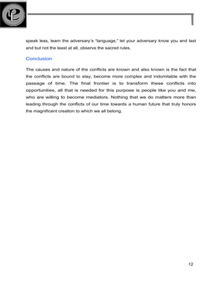 speak less, learn the adversary’s “language,” let your adversary know you and last
and but not the least at all, observe the sacred rules.
Conclusion
The causes and nature of the conflicts are known and also known is the fact that
the conflicts are bound to stay, become more complex and indomitable with the
passage of time. The final frontier is to transform these conflicts into
opportunities, all that is needed for this purpose is people like you and me,
who are willing to become mediators. Nothing that we do matters more than
leading through the conflicts of our time towards a human future that truly honors
the magnificent creation to which we all belong.
12
 