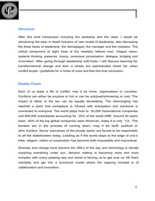 Structure
After this brief introduction including the backdrop and the need, I would be
introducing the topic in detail inclusive of new model of leadership, also discussing
the three faces of leadership, the demagogue, the manager and the mediator. The
critical component of eight tools of the mediator follows next: integral vision,
systems thinking, presence, inquiry, conscious conversation, dialogue, bridging and
innovation. After going through leadership soft tools, I will discuss learning for
transformational change and then a simple but sophisticated check list, when
conflict erupts - guidelines for in times of crisis and then the final conclusion.
Reality Check
Each of us leads a life of conflict, may it be home, organizations or countries.
Conflicts can either be eruptive or hot or can be subdued/simmering or cold. The
impact of either of the two can be equally devastating. The intermingling has
reached a point that someplace is infused with everyplace and someone is
connected to everyone. The world plays host to 63,000 transnational companies
and 800,000 subsidiaries accounting for 25% of the world GNP. Around 40 years
back, 60% of the top global companies were American, today it is only 1/3. The
borders are in the process of coming down, may it be tariff, political or
ethic borders. Senior executives of the private sector are forced to be responsible
to all the stakeholders today. Leading as if the world stops at the edge of one’s
tribe, religion, nation or corporation has become both impossible and impractical.
Diversity and change have become the URLs of the day and technology is literally
morphing everything under sun, decision making is becoming more and more
complex with every passing day and world is forcing us to get over us VS them
mentality and get into a functional model where the reigning mindset is of
collaboration and innovation.
3
 