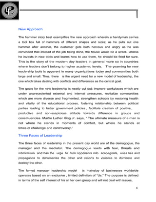 New Approach
The hammer story best exemplifies the new approach wherein a handyman carries
a tool box full of hammers of different shapes and sizes; as he pulls out one
hammer after another, the customer gets both nervous and angry as he was
convinced that instead of the job being done, the house would be a wreck. Unless
he invests in new tools and learns how to use them, he should be fired for sure.
This is the story of the modern day leaders in general more so in countries
where leaders don’t belong to higher academic levels. The yearning for new
leadership tools is apparent in many organizations today and communities both
large and small. Thus, there is the urgent need for a new model of leadership, the
one which takes dealing with conflicts and differences as the central goal.
The goals for the new leadership is neatly cut out: improve workplaces which are
under unprecedented external and internal pressures, revitalize communities
which are more diverse and fragmented, strengthen schools by restoring health
and vitality of the educational process, fostering relationship between political
parties leading to better government policies , facilitate creation of positive,
productive and non-suspicious attitude towards difference in groups and
constituencies. Martin Luther King Jr. says, “ The ultimate measure of a man is
not where he stands in moments of comfort, but where he stands at
times of challenge and controversy.”
Three Faces of Leadership
The three faces of leadership in the present day world are of the demagogue, the
manager and the mediator. The demagogue leads with fear, threats and
intimidation and has the urge to turn opponents into scapegoats, uses lies and
propaganda to dehumanize the other and resorts to violence to dominate and
destroy the other.
The famed manager leadership model is mainstay of businesses worldwide
operates based on an exclusive , limited definition of “Us.” The purpose is defined
in terms of the self interest of his or her own group and will not deal with issues,
4
 