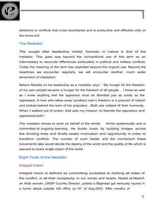decisions or conflicts that cross boundaries and is productive and effective only on
the home turf.
The Mediator
The sought after leadership model, futuristic in nature is that of the
mediator. This goes way beyond the conventional use of this term as an
intermediary to reconcile differences particularly in political and military conflicts.
Today the meaning of the term has exploded beyond the original use. Beyond the
headlines we encounter regularly, we will encounter another, much wider
dimension of mediation.
Nelson Madela on his leadership as a mediator says: “ My hunger for the freedom
of my own people became a hunger for the freedom of all people… I knew as well
as I knew anything that the oppressor must be liberated just as surely as the
oppressed. A man who takes away (another) man’s freedom is a prisoner of hatred
and locked behind the bars of his prejudice…Both are robbed of their humanity.
When I walked out of prison, that was my mission: to liberate the oppressor and
oppressed both.”
The mediator strives to work on behalf of the whole, thinks systemically and is
committed to ongoing learning. He builds trusts by building bridges across
the dividing lines and finally seeks innovation and opportunity in order to
transform conflicts. The number of such leader and the momentum these
movements take would decide the destiny of the world and the quality of life which is
assured to every single citizen of the world.
Eight Tools of the Mediator
Integral Vision
Integral vision is defined as committing ourselves to holding all sides of
the conflict, in all their complexity, in our minds and hearts. Nadal al-Nashif,
an Arab woman, UNDP Country Director, posted a Baghdad got seriously injured in
a bomb attack outside UN office on 19
th
of Aug 2003. After months of
5
 