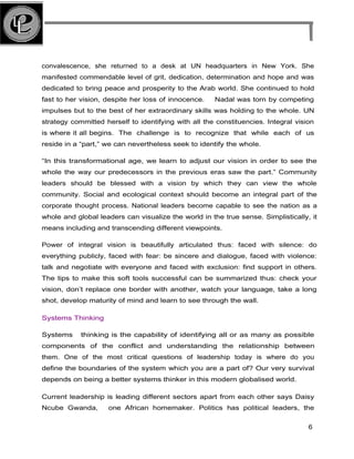convalescence, she returned to a desk at UN headquarters in New York. She
manifested commendable level of grit, dedication, determination and hope and was
dedicated to bring peace and prosperity to the Arab world. She continued to hold
fast to her vision, despite her loss of innocence. Nadal was torn by competing
impulses but to the best of her extraordinary skills was holding to the whole. UN
strategy committed herself to identifying with all the constituencies. Integral vision
is where it all begins. The challenge is to recognize that while each of us
reside in a “part,” we can nevertheless seek to identify the whole.
“In this transformational age, we learn to adjust our vision in order to see the
whole the way our predecessors in the previous eras saw the part.” Community
leaders should be blessed with a vision by which they can view the whole
community. Social and ecological context should become an integral part of the
corporate thought process. National leaders become capable to see the nation as a
whole and global leaders can visualize the world in the true sense. Simplistically, it
means including and transcending different viewpoints.
Power of integral vision is beautifully articulated thus: faced with silence: do
everything publicly, faced with fear: be sincere and dialogue, faced with violence:
talk and negotiate with everyone and faced with exclusion: find support in others.
The tips to make this soft tools successful can be summarized thus: check your
vision, don’t replace one border with another, watch your language, take a long
shot, develop maturity of mind and learn to see through the wall.
Systems Thinking
Systems thinking is the capability of identifying all or as many as possible
components of the conflict and understanding the relationship between
them. One of the most critical questions of leadership today is where do you
define the boundaries of the system which you are a part of? Our very survival
depends on being a better systems thinker in this modern globalised world.
Current leadership is leading different sectors apart from each other says Daisy
Ncube Gwanda, one African homemaker. Politics has political leaders, the
6
 