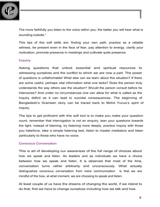 The more faithfully you listen to the voice within you, the better you will hear what is
sounding outside.”
This tips of this soft skills are: finding your own path, practice as a reliable
witness, be present even in the face of fear, pay attention to energy, clarify your
motivation, promote presence in meetings and cultivate quite presence.
Inquiry
Asking questions that unlock essential and spiritual resources to
witnessing ourselves and the conflict to which we are now a part. The power
of questions is unfathomable! What else can we learn about this situation? If there
are some useful, perhaps vital information what one lacks? Does the person truly
understands the way others see the situation? Should the person consult before he
intervenes? And under no circumstances one can allow for what is called as the
Inquiry deficit as it can lead to suicidal consequences. The beginning of
Bangladesh’s Grameen story can be traced back to Mohd Yunus’s spirit of
inquiry.
The tips to get proficient with this soft tool is to make you make your question
count, remember that interrogation is not an enquiry, lean your questions towards
the light, instead of blaming; try listening more deeply, practice inquiry with those
you hate/love, take a simple listening test, listen to master mediators and listen
particularly to those who have no voice.
Conscious Conversation
This is art of developing our awareness of the full range of choices about
how we speak and listen. As leaders and as individuals we have a choice
between how we speak and listen. It is observed that most of the time,
conversation turns rather arbitrarily and unconsciously. What actually
distinguishes conscious conversation from mere communication is that we are
mindful of the how, at what moment, we are choosing to speak and listen.
At least couple of us have the dreams of changing the world, if we intend to
do that, first we have to change ourselves including how we talk and how
8
 