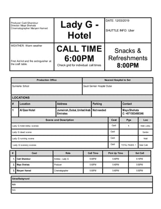 Producer:Cadi Ghandour
Director: Maya Shehata
Cinematographer:Maryam Hamed
Lady G -
Hotel
DATE: 12/03/2019
SHUTTLE INFO: Uber
WEATHER: Warm weather
First Aid kit and fire extinguisher at
the craft table.
CALL TIME
6:00PM
Check grid for individual call times
Snacks &
Refreshments
8:00PM
Production Office Nearest Hospital to Set
Sunmarke School Saudi German Hospital Dubai
LOCATIONS
# Location Address Parking Contact
1 Al QasrHotel Jumeirah,Dubai,United Arab
Emirates
Notneeded MayaShehata
C: +971503490346
Scene and Description Cast Pgs Loc
Lady G hotel lobby scenes Cadi 1 Hotel Lobby
Lady G dead scene Cadi Garden
Lady G running scene Cadi Hotel
Lady G scenery scenes Cadi TOTAL PAGES: 1 Hotel Café
# Cast Role Call Time Pick Up Time Set Call
1. Cadi Ghandour Actress - Lady G 6:00PM 5:40PM 6:10PM
2. Maya Shehata Producer 5:50PM 5:40PM 5:50PM
3. Maryam Hamed Cinematographer 5:50PM 5:40PM 5:50PM
Extras/Background
N/A
N/A
 