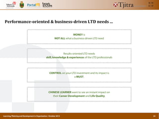 Learning,TRaining and Development in Organization / October 2013
Performance-­‐oriented	
  &	
  business-­‐driven	
  LTD	
  needs	
  ...
MONEY is
NOT ALL what a business-driven LTD need
Results-oriented LTD needs
skill,knowledge & experiences of the LTD professionals
CONTROL on your LTD investment and its impact is
a MUST.
CHINESE LEARNER want to see an instant impact on
their Career Development and Life Quality.
23
 
