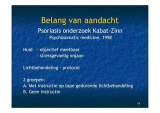 Belang van aandacht
      Psoriasis onderzoek Kabat-Zinn
            Psychosomatic medicine, 1998

Huid - objectief meetbaar
     - stressgevoelig orgaan

Lichtbehandeling - protocol

2 groepen:
A. Met instructie op tape gedurende lichtbehandeling
B. Geen instructie

                                                       14
 