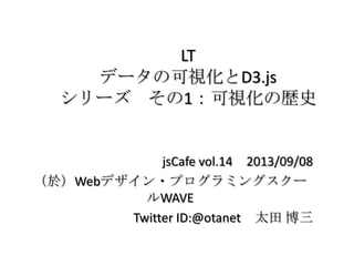 LT
データの可視化とD3.js
シリーズ その1：可視化の歴史
jsCafe vol.14 2013/09/08
（於）Webデザイン・プログラミングスクー
ルWAVE
Twitter ID:@otanet 太田 博三
 