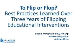 Chief Learning Officer
To Flip or Flop?
Best Practices Learned Over
Three Years of Flipping
Educational Interventions
Brian S McGowan, PhD, FACEhp
Chief Learning Officer
ArcheMedX, Inc
 
