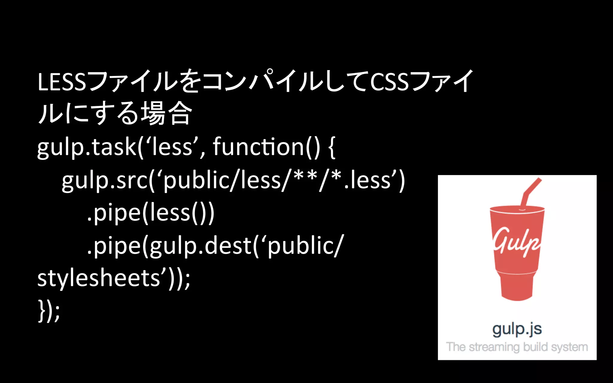 LESSファイルをコンパイルしてCSSファイ
ルにする場合	
  
gulp.task(‘less’,	
  func>on()	
  {	
  
	
  	
  	
  	
  gulp.src(‘public/less/**/*.less’)	
  
	
  	
  	
  	
  	
  	
  	
  	
  .pipe(less())	
  
	
  	
  	
  	
  	
  	
  	
  	
  .pipe(gulp.dest(‘public/
stylesheets’));	
  
});	

 