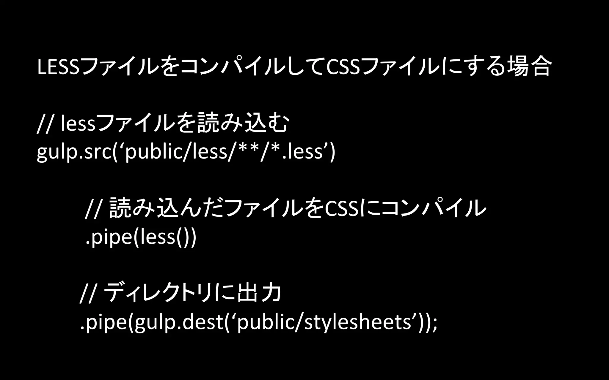 LESSファイルをコンパイルしてCSSファイルにする場合	
  
	
  
//	
  lessファイルを読み込む	
  
gulp.src(‘public/less/**/*.less’)	
  
	
  
	
  	
  	
  	
  	
  	
  	
  	
  	
  //	
  読み込んだファイルをCSSにコンパイル	
  
	
  	
  	
  	
  	
  	
  	
  	
  	
  .pipe(less())	
  
	
  
	
  	
  	
  	
  	
  	
  	
  	
  //	
  ディレクトリに出力	
  
	
  	
  	
  	
  	
  	
  	
  	
  .pipe(gulp.dest(‘public/stylesheets’));	

 
