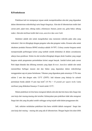 B.Pembahasan


     Praktikum kali ini mempunyai tujuan untuk memperkenalkan alat-alat yang digunakan

dalam laboratorium mikrobiologi serta fungsi-fungsinya. Alat-alat di laboratorium terdiri dari

cawan petri, pipet tetes, tabung reaksi, erlenmeyer, bunsen, jarum ose, gelas beker, tabung

reaksi. Alat-alat sterilisasi terdiri dari oven, autoclave dan water bath.


     Inkubator adalah alat untuk menginkubasi atau memeram mikroba pada suhu yang

terkontrol. Alat ini dilengkapi dengan pengatur suhu dan pengatur waktu. Kisaran suhu untuk

inkubator produksi Heraeus B5042 misalnya adalah 10-70oC. Colony counter berguna untuk

mempermudah perhitungan koloni yang tumbuh setelah diinkubasi di dalam cawankarena

adanya kaca pembesar. Selain itu alat tersebut dilengkapi dengan skala/ kuadran yang sangat

berguna untuk pengamatan pertumbuhan koloni sangat banyak. Jumlah koloni pada cawan

Petri dapat ditandai dan dihitung otomatis yang dapat di-reset. Autoclave adalah alat untuk

mensterilkan berbagai macam alat dan bahan yang digunakan dalam mikrobiologi

menggunakan uap air panas bertekanan. Tekanan yang digunakan pada umumnya 15 Psi atau

sekitar 2 atm dan dengan suhu 121oC (250oF). Jadi tekanan yang bekerja ke seluruh

permukaan benda adalah 15 pon tiap inchi2 (15 Psi = 15 pounds per square inch). Lama

sterilisasi yang dilakukan biasanya 15 menit untuk 121oC.


     Dalam praktikum ini kita harus mengenal dahulu alat-alat dan kita harus tahu fungsi dan

cara kerja dari masing-masing alat tersebut. Kebanyakan para praktikan tidak tahu mengenai

fungsi dari alat yang dia pakai sendiri sehingga sering terjadi salah dalam penggunaan alat.


     Jadi, sebelum melakukan praktikum kita harus terlebih dahulu mengenal fungsi dan

cara kerja dari masing – masing alat yang ada di laboratorium. Dengan begitu kita akan lebih
 