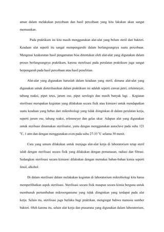 aman dalam melakukan percobaan dan hasil percobaan yang kita lakukan akan sangat

memuaskan.


       Pada praktikum ini kita masih menggunakan alat-alat yang belum steril dari bakteri.

Keadaan alat seperti itu sangat mempengaruhi dalam berlangsungnya suatu percobaan.

Mengenai keakuratan hasil pengamatan bisa ditentukan oleh alat-alat yang digunakan dalam

proses berlangsungnya praktikum, karena sterelisasi pada peralatan praktikum juga sangat

berpengaruh pada hasil percobaan atau hasil penelitian.


     Alat-alat yang digunakan haruslah dalam keadaan yang steril, dimana alat-alat yang

digunakan untuk disterilsasikan dalam praktikum ini adalah seperti cawan petri, erlenmeyer,

tabung reaksi, pipet tetes, jarum ose, pipet serologis dan masih banyak lagi. . Kegiatan

sterilisasi merupakan kegiatan yang dilakukan secara fisik atau kimiawi untuk mendapatkan

suatu keadaan yang bebas dari mikrobiologi yang tidak diinginkan di dalam peralatan kerja,

seperti jarum ose, tabung reaksi, erlenmeyer dan gelas ukur. Adapun alat yang digunakan

untuk sterilsasi dinamakan sterilisator, yaitu dengan menggunakan autoclave pada suhu 121
o
C, 1 atm dan dengan menggunakan oven pada suhu 27-33 oC selama 30 menit.


     Cara yang umum dilakukan untuk menjaga alat-alat kerja di laboratorium tetap steril

ialah dengan sterilisasi secara fisik yang dilakukan dengan pemanasan, radiasi dan filtrasi.

Sedangkan sterilisasi secara kimiawi dilakukan dengan memakai bahan-bahan kimia seperti

fenol, alkohol.


     Di dalam sterilisasi dalam melakukan kegiatan di laboratorium mikrobiologi kita harus

memperlihatkan aspek sterilisasi. Sterilisasi secara fisik maupun secara kimia berguna untuk

membunuh pertumbuhan mikroorganisme yang tidak diinginkan yang terdapat pada alat

kerja. Selain itu, sterilisasi juga berlaku bagi praktikan, mengingat bahwa manusia sumber

bakteri. Oleh karena itu, selain alat kerja dan prasarana yang digunakan dalam laboratorium,
 