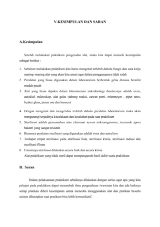 V.KESIMPULAN DAN SARAN




A.Kesimpulan


   Setelah melakukan praktikum pengenalan alat, maka kita dapat menarik kesimpulan
sebagai berikut :

1. Sebelum melakukan praktikum kita harus mengenal terlebih dahulu fungsi dan cara kerja
   masing–masing alat yang akan kita amati agar dalam penggunaanya tidak salah
2. Peralatan yang biasa digunakan dalam laboratorium berbentuk gelas dimana bersifat
   mudah pecah
3. Alat yang biasa dipakai dalam laboratorium mikrobiologi diantaranya adalah oven,
   autoklaf, mikroskop, alat gelas (tabung reaksi, cawan petri, erlenmeyer , pipet tetes,
   beaker glass, jarum ose dan bunsen)

4. Dengan mengenal dan mengetahui terlebih dahulu peralatan laboratorium maka akan
   mengurangi terjadinya kecelakaan dan kesalahan pada saat praktikum
5. Sterilisasi adalah pemusnahan atau eliminasi semua mikroorganisme, termasuk spora
   bakteri yang sangat resisten
6. Biasanya peralatan sterilisasi yang digunakan adalah oven dan autoclave
7. Terdapat empat sterilisasi yaitu sterilisasi fisik, sterilisasi kimia, sterilisasi radiasi dan
   sterilisasi filtren
8. Umumnya sterilisasi dilakukan secara fisik dan secara kimia
   Alat praktikum yang tidak steril dapat mempengaruhi hasil akhir suatu praktikum


B. Saran


       Dalam pelaksanaan praktikum sebaiknya dilakukan dengan serius agar apa yang kita
pelajari pada praktikum dapat menambah ilmu pengetahuan /wawasan kita dan ada baiknya
setiap pratikan diberi kesempatan untuk mencoba menggunakan alat dan pratikan beserta
asisten diharapkan saat pratikum bisa lebih komunikatif.
 