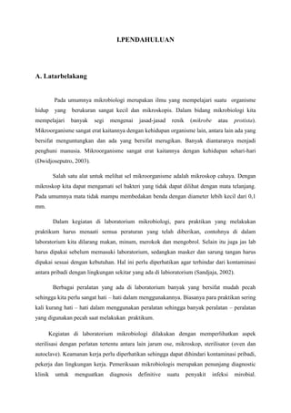 I.PENDAHULUAN




A. Latarbelakang


         Pada umumnya mikrobiologi merupakan ilmu yang mempelajari suatu organisme
hidup    yang    berukuran sangat kecil dan mikroskopis. Dalam bidang mikrobiologi kita
mempelajari      banyak   segi   mengenai    jasad-jasad     renik    (mikrobe     atau    protista).
Mikroorganisme sangat erat kaitannya dengan kehidupan organisme lain, antara lain ada yang
bersifat menguntungkan dan ada yang bersifat merugikan. Banyak diantaranya menjadi
penghuni manusia. Mikroorganisme sangat erat kaitannya dengan kehidupan sehari-hari
(Dwidjoseputro, 2003).

         Salah satu alat untuk melihat sel mikroorganisme adalah mikroskop cahaya. Dengan
mikroskop kita dapat mengamati sel bakteri yang tidak dapat dilihat dengan mata telanjang.
Pada umumnya mata tidak mampu membedakan benda dengan diameter lebih kecil dari 0,1
mm.

         Dalam kegiatan di laboratorium mikrobiologi, para praktikan yang melakukan
praktikum harus menaati semua peraturan yang telah diberikan, contohnya di dalam
laboratorium kita dilarang makan, minum, merokok dan mengobrol. Selain itu juga jas lab
harus dipakai sebelum memasuki laboratorium, sedangkan masker dan sarung tangan harus
dipakai sesuai dengan kebutuhan. Hal ini perlu diperhatikan agar terhindar dari kontaminasi
antara pribadi dengan lingkungan sekitar yang ada di labioratorium (Sandjaja, 2002).

         Berbagai peralatan yang ada di laboratorium banyak yang bersifat mudah pecah
sehingga kita perlu sangat hati – hati dalam menggunakannya. Biasanya para praktikan sering
kali kurang hati – hati dalam menggunakan peralatan sehingga banyak peralatan – peralatan
yang digunakan pecah saat melakukan praktikum.

      Kegiatan di laboratorium mikrobiologi dilakukan dengan memperlihatkan aspek
sterilisasi dengan perlatan tertentu antara lain jarum ose, mikroskop, sterilisator (oven dan
autoclave). Keamanan kerja perlu diperhatikan sehingga dapat dihindari kontaminasi pribadi,
pekerja dan lingkungan kerja. Pemeriksaan mikrobiologis merupakan penunjang diagnostic
klinik   untuk    menguatkan     diagnosis   definitive    suatu     penyakit    infeksi   mirobial.
 