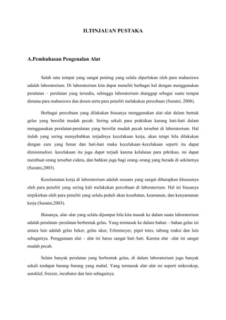 II.TINJAUAN PUSTAKA




A.Pembahasan Pengenalan Alat


       Salah satu tempat yang sangat penting yang selalu diperlukan oleh para mahasiswa
adalah laboratorium. Di laboratorium kita dapat meneliti berbagai hal dengan menggunakan
peralatan – peralatan yang tersedia, sehingga laboratorium dianggap sebagai suatu tempat
dimana para mahasiswa dan dosen serta para peneliti melakukan percobaan (Suratni, 2008).

       Berbagai percobaan yang dilakukan biasanya menggunakan alat–alat dalam bentuk
gelas yang bersifat mudah pecah. Sering sekali para praktikan kurang hati-hati dalam
menggunakan peralatan-peralatan yang bersifat mudah pecah tersebut di laboratorium. Hal
itulah yang sering menyebabkan terjadinya kecelakaan kerja, akan tetapi bila dilakukan
dengan cara yang benar dan hati-hati maka kecelakaan–kecelakaan seperti itu dapat
diminimalisir. kecelakaan itu juga dapat terjadi karena kelalaian para prktikan, ini dapat
membuat orang tersebut cidera, dan bahkan juga bagi orang–orang yang berada di sekitarnya
(Suratni,2003).

       Keselamatan kerja di laboratorium adalah sesuatu yang sangat diharapkan khususnya
oleh para peneliti yang sering kali melakukan percobaan di laboratorium. Hal ini biasanya
terpikirkan oleh para peneliti yang selalu peduli akan kesehatan, keamanan, dan kenyamanan
kerja (Suratni,2003).

       Biasanya, alat–alat yang selalu dijumpai bila kita masuk ke dalam suatu laboratorium
adalah peralatan–peralatan berbentuk gelas. Yang termasuk ke dalam bahan – bahan gelas ini
antara lain adalah gelas beker, gelas ukur, Erlenmeyer, pipet tetes, tabung reaksi dan lain
sebagainya. Penggunaan alat – alat ini harus sangat hati–hati. Karena alat –alat ini sangat
mudah pecah.

       Selain banyak peralatan yang berbentuk gelas, di dalam laboratorium juga banyak
sekali terdapat barang–barang yang mahal. Yang termasuk alat–alat ini seperti mikroskop,
autoklaf, freezer, incubator dan lain sebagainya.
 