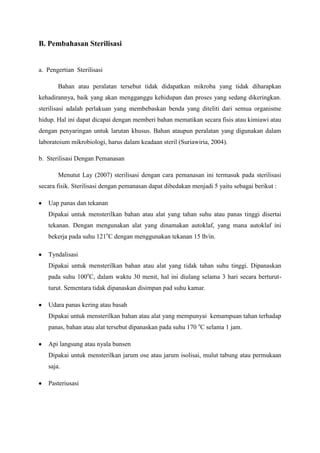 B. Pembahasan Sterilisasi


a. Pengertian Sterilisasi

       Bahan atau peralatan tersebut tidak didapatkan mikroba yang tidak diharapkan
kehadirannya, baik yang akan mengganggu kehidupan dan proses yang sedang dikeringkan.
sterilisasi adalah perlakuan yang membebaskan benda yang diteliti dari semua organisme
hidup. Hal ini dapat dicapai dengan memberi bahan mematikan secara fisis atau kimiawi atau
dengan penyaringan untuk larutan khusus. Bahan ataupun peralatan yang digunakan dalam
laboratoium mikrobiologi, harus dalam keadaan steril (Suriawiria, 2004).

b. Sterilisasi Dengan Pemanasan

       Menutut Lay (2007) sterilisasi dengan cara pemanasan ini termasuk pada sterilisasi
secara fisik. Sterilisasi dengan pemanasan dapat dibedakan menjadi 5 yaitu sebagai berikut :

   Uap panas dan tekanan
   Dipakai untuk mensterilkan bahan atau alat yang tahan suhu atau panas tinggi disertai
   tekanan. Dengan mengunakan alat yang dinamakan autoklaf, yang mana autoklaf ini
   bekerja pada suhu 121oC dengan menggunakan tekanan 15 lb/in.

   Tyndalisasi
   Dipakai untuk mensterilkan bahan atau alat yang tidak tahan suhu tinggi. Dipanaskan
   pada suhu 100oC, dalam waktu 30 menit, hal ini diulang selama 3 hari secara berturut-
   turut. Sementara tidak dipanaskan disimpan pad suhu kamar.

   Udara panas kering atau basah
   Dipakai untuk mensterilkan bahan atau alat yang mempunyai kemampuan tahan terhadap
   panas, bahan atau alat tersebut dipanaskan pada suhu 170 oC selama 1 jam.

   Api langsung atau nyala bunsen
   Dipakai untuk mensterilkan jarum ose atau jarum isolisai, mulut tabung atau permukaan
   saja.

   Pasteriusasi
 