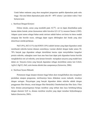 Untuk bahan makanan yang akan mengalami penguraian apabila dipanaskan pada suhu
   tinggi. Alat atau bahan dipanaskan pada suhu 60 – 80oC selama 1 jam dalam waktu 3 hari
   berturut-turut.

c. Sterilisasi Dengan Kimiawi

       Etilene okside, cairan yang mendidih pada 10,7oC. zat ini dapat ditambahkan pada
larutan dalam bentuk cairan (konsentrasi akhir kira-kira 0,5-1,0 %) menurut Stanier (1982).
Adapun syarat utama sebagai bahan untuk sterisasi adalah bahwa zat kimia itu harus mudah
menguap dan bersifat racun, sehingga dapat segera dihilangkan dari benda yang akan
disterilisasi setelah perlakuan.

       NaCl (9%), KCl (11%) dan KNO3 (10%) adalah larutan yang dapat digunakan untuk
membunuh mikroba karena tekanan osmotiknya, Larutan alkohol dengan kadar antara 50-
70% banyak juga digunakan sebagai desinfektan karena cepat menyebabkan koagulasi
protein mikroba, sedangkan asam kuat atau basa kuat dapat pula digunakan karena bersifat
menghidrolisis inti sel mikroba, serta larutan formalin merupakan senyawa yang mudah larut
dalam air. Senyawa kimia yang banyak digunakan sebagai desinfektan antara lain CuSo4,
AgNo3, HgCl2, ZnO, serta larutan alkohol dan campurannya (Suriawiria, 2006).

d. Sterilisasi Secara Mekanik

       Pemanasan tinggi ataupun tekanan tinggi bahan akan mengakibatkan atau mengalami
perubahan ataupun penguraian, sterilisasinya harus dilakukan secara mekanik, misalnya
dengan saringan. Penyaringan yang banyak digunakan dalam mikroba adalah dengan
penggunaan filter khusus, misal dengan filter Berkefeld, Chamberland dan filter Seitz. Filter
Seitz dimana penyaringannya berupa membran yang terbuat dara kaca berlubang-lubang
dengan diameter 0,45 m, dimana membran tersebut yang dapat menahan berkembangnya
bakteri (Suriawiria, 2005).
 