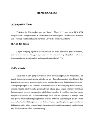 III. METODOLOGI




A.Tempat dan Waktu


      Praktikum ini dilaksanakan pada hari Rabu 13 Maret 2013, pada pukul 14.30 WIB
sampai selesai. Yang bertempat di laboratorium bersama Program Studi Budidaya Perairan
dan Teknologi Hasil Ikan Fakultas Pertanian Universitas Sriwijaya, Indralaya.

B. Alat dan Bahan


      Adapun alat yang digunakan dalam pratikum ini antara lain cawan petri, erlenmeyer,
autoclave, luminary air flow, parafil, bunsen dan beberapa alat yang ada pada laboratorium.
Sedangkan bahan yang digunakan adalah aquadest dan alkohol 70%.




C. Cara Kerja


      Dalam hal ini cara yang dilaksanakan untuk melakukan praktikum Pengenalan Alat
adalah dengan mengamati satu persatu alat-alat dari dalam laboratorium mikrobiologi, dan
kemudian menggambar alat-alat tersebut serta membedakan fungsi dari masing-masing alat.
Sedangkan pada praktikum Sterilisasi adalah membersihkan peralatan yang akan di sterilkan,
dimana peralatan tersebut adalah cawan petri dan tabung reaksi dengan cara menyemprotkan
kedua peralatan tersebut menggunakan alkohol dan kemudian di bersihkan atau dikeringkan
dengan menggunakan tisu. Kemudian kedua peralatan tersebut dipanaskan di atas api. Pada
saat proses sterilisasi berlangsung kurangi aktivitas berbicara agar mencegah bakteri keluar
dari mulut. Terakhir kedua peralatan tersebut masing-masing di bungkus menggunakan koran
bekas yang masih dalam keadaan bersih. Pada pembungkusan kedua peralatan tersebut harus
rapi dan benar-benar dalam keadaan tertutup.
 