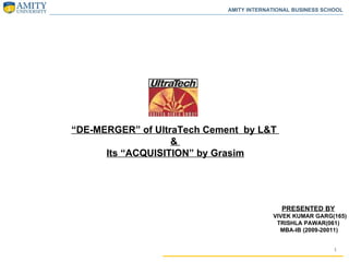 “ DE-MERGER” of UltraTech Cement  by L&T  &  Its “ACQUISITION” by Grasim PRESENTED BY VIVEK KUMAR GARG(165) TRISHLA PAWAR(061) MBA-IB (2009-20011)  AMITY INTERNATIONAL BUSINESS SCHOOL 