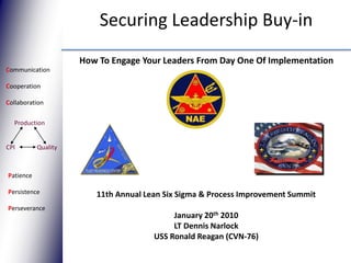 Securing Leadership Buy-in How To Engage Your Leaders From Day One Of Implementation Communication Cooperation Collaboration Production Quality CPI Patience Persistence Perseverance 11th Annual Lean Six Sigma & Process Improvement Summit January 20th 2010 LT Dennis Narlock USS Ronald Reagan (CVN-76) 