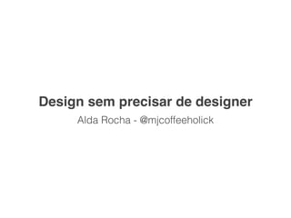Design sem precisar de designer
     Alda Rocha - @mjcoffeeholick
 