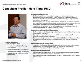 Excellence through Culture, Talent and Change



Consultant Profile - Hora Tjitra, Ph.D.
                                                   Professional Background
                                                     Dr. Tjitra has performed international management consultancy, training,
                                                     assessment, coaching and research in Asia and Europe. His working areas are
                                                     focused on intercultural management as well as human resource, organizational
                                                     and strategic development.
                                                     Prior coming to China, he used to live and work in Germany for fourteen years and
                                                     was responsible for the global diversity as well as Asian business and management
                                                     development practices of leading HR consulting companies in Germany.
                                                     In addition to his consulting works, he held a position as associate professor for
                                                     applied psychology at the Zhejiang University (China).

                                                   Education and Professional Qualification
                                                     Dr.-Phil. in cross-cultural psychology and strategic management from the University
                                                     of Regensburg (Germany)
                                                     Dipl.-psych. in organizational behavior and HR management from the Technical
                                                     University of Braunschweig (Germany)
                                                     Certification in Hogan Assessment System (China/US), Strategic Management from
                                                     McKinsey&Co (Italy/Germany) and HR Management from INSEAD (Singapore/
                                                     France)
       Executive Director
       and Senior Consultant                       Language and other qualification
                                                     He is fluent in Indonesian, German, English, and can communicate in Chinese and
         • Intercultural Qualification, Training     is a member of the International Academy for Intercultural Research and
            and Consulting                           International Association for Cross-Cultural Psychology.
         • Executive Assessment and Coaching
         • Talent Development and Management       References / Sample Clients
                                                     International project experiences for top and middle management at the global and
         • Strategic Change and Organizational       national level in over ten countries in Europe and Asia.
            Development
                                                     SAP, Saint-Gobain, Barco, Ameco Beijing, SCHOTT, Siemens, BASF, DHL, Telkom
                                                     Indonesia, etc.

Resource Allocation in LTD_Version 1.0/2009-09                                                                                             18
 