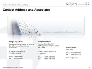 Excellence through Culture, Talent and Change



Contact Address and Associates




              Hong Kong Office:                          Hangzhou Office:
              Success Commercial Building, 6/F, Room A   Guangyin Plaza, Suite 812
              245 - 251 Hennesy Road, Wanchai            42 Fengqi Road, Hangzhou 310010
              HONG KONG                                  P.R. CHINA                        Contact Person:
                                                                                           Daisy Zheng
                                     245-251                                    42
                               6    A                                                      Phone +86 571 8763 1203
                                                                 812
                                                                                           Fax   +86 571 8763 1210
              Phone +852 2585 8064                       Phone   +86 571 8763 1203
                                                                                           Email: info@tjitra.com
              Fax   +852 2802 1803                       Fax     +86 571 8763 1210




Resource Allocation in LTD_Version 1.0/2009-09                                                                       19
 