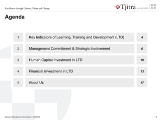 Excellence through Culture, Talent and Change



Agenda


                1              Key Indicators of Learning, Training and Development (LTD)   4


                2              Management Commitment & Strategic Involvement                6


                3              Human Capital Investment in LTD                              10


                4              Financial Investment in LTD                                  13


                5              About Us                                                     17




Resource Allocation in LTD_Version 1.0/2009-09                                                   3
 