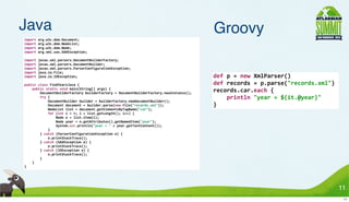 Java                                                                                                                                 Groovy
import	
  org.w3c.dom.Document;
import	
  org.w3c.dom.NodeList;
import	
  org.w3c.dom.Node;
import	
  org.xml.sax.SAXException;

import	
  javax.xml.parsers.DocumentBuilderFactory;
import	
  javax.xml.parsers.DocumentBuilder;
import	
  javax.xml.parsers.ParserConfigurationException;
import	
  java.io.File;
import	
  java.io.IOException;                                                                                                       def	
  p	
  =	
  new	
  XmlParser()
public	
  class	
  FindYearsJava	
  {                                                                                                def	
  records	
  =	
  p.parse("records.xml")
	
  	
  	
  	
  public	
  static	
  void	
  main(String[]	
  args)	
  {
	
  	
  	
  	
  	
  	
  	
  	
  DocumentBuilderFactory	
  builderFactory	
  =	
  DocumentBuilderFactory.newInstance();
                                                                                                                                     records.car.each	
  {
	
  	
  	
  	
  	
  	
  	
  	
  try	
  {
	
  	
  	
  	
  	
  	
  	
  	
  	
  	
  	
  	
  DocumentBuilder	
  builder	
  =	
  builderFactory.newDocumentBuilder();
                                                                                                                                     	
  	
  	
  	
  println	
  "year	
  =	
  ${it.@year}"
	
  	
  	
  	
  	
  	
  	
  	
  	
  	
  	
  	
  Document	
  document	
  =	
  builder.parse(new	
  File("records.xml"));              }
	
  	
  	
  	
  	
  	
  	
  	
  	
  	
  	
  	
  NodeList	
  list	
  =	
  document.getElementsByTagName("car");
	
  	
  	
  	
  	
  	
  	
  	
  	
  	
  	
  	
  for	
  (int	
  i	
  =	
  0;	
  i	
  <	
  list.getLength();	
  i++)	
  {
	
  	
  	
  	
  	
  	
  	
  	
  	
  	
  	
  	
  	
  	
  	
  	
  Node	
  n	
  =	
  list.item(i);
	
  	
  	
  	
  	
  	
  	
  	
  	
  	
  	
  	
  	
  	
  	
  	
  Node	
  year	
  =	
  n.getAttributes().getNamedItem("year");
	
  	
  	
  	
  	
  	
  	
  	
  	
  	
  	
  	
  	
  	
  	
  	
  System.out.println("year	
  =	
  "	
  +	
  year.getTextContent());
	
  	
  	
  	
  	
  	
  	
  	
  	
  	
  	
  	
  }
	
  	
  	
  	
  	
  	
  	
  	
  }	
  catch	
  (ParserConfigurationException	
  e)	
  {
	
  	
  	
  	
  	
  	
  	
  	
  	
  	
  	
  	
  e.printStackTrace();
	
  	
  	
  	
  	
  	
  	
  	
  }	
  catch	
  (SAXException	
  e)	
  {
	
  	
  	
  	
  	
  	
  	
  	
  	
  	
  	
  	
  e.printStackTrace();
	
  	
  	
  	
  	
  	
  	
  	
  }	
  catch	
  (IOException	
  e)	
  {
	
  	
  	
  	
  	
  	
  	
  	
  	
  	
  	
  	
  e.printStackTrace();
	
  	
  	
  	
  	
  	
  	
  	
  }
	
  	
  	
  	
  }
}




                                                                                                                                                                                             11
                                                                                                                                                                                              11
 