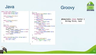 Java                                                                                                                                                                                  Groovy
public	
  final	
  class	
  Punter	
  {                                                              	
  	
  	
  	
  //	
  ...
	
  	
  	
  	
  private	
  final	
  String	
  first;                                                 	
  	
  	
  	
  @Override
	
  	
  	
  	
  private	
  final	
  String	
  last;                                                  	
  	
  	
  	
  public	
  boolean	
  equals(Object	
  obj)	
  {
                                                                                                     	
  	
  	
  	
  	
  	
  	
  	
  if	
  (this	
  ==	
  obj)
	
  	
  	
  	
  public	
  String	
  getFirst()	
  {                                                  	
  	
  	
  	
  	
  	
  	
  	
  	
  	
  	
  	
  return	
  true;
	
  	
  	
  	
  	
  	
  	
  	
  return	
  first;                                                     	
  	
  	
  	
  	
  	
  	
  	
  if	
  (obj	
  ==	
  null)
	
  	
  	
  	
  }                                                                                    	
  	
  	
  	
  	
  	
  	
  	
  	
  	
  	
  	
  return	
  false;
                                                                                                     	
  	
  	
  	
  	
  	
  	
  	
  if	
  (getClass()	
  !=	
  obj.getClass())                    @Immutable	
  class	
  Punter	
  {
	
  	
  	
  	
  public	
  String	
  getLast()	
  {                                                   	
  	
  	
  	
  	
  	
  	
  	
  	
  	
  	
  	
  return	
  false;
	
  	
  	
  	
  	
  	
  	
  	
  return	
  last;                                                      	
  	
  	
  	
  	
  	
  	
  	
  Punter	
  other	
  =	
  (Punter)	
  obj;                      	
  	
  	
  	
  String	
  first,	
  last
	
  	
  	
  	
  }                                                                                    	
  	
  	
  	
  	
  	
  	
  	
  if	
  (first	
  ==	
  null)	
  {
                                                                                                     	
  	
  	
  	
  	
  	
  	
  	
  	
  	
  	
  	
  if	
  (other.first	
  !=	
  null)
                                                                                                                                                                                                   }
	
  	
  	
  	
  @Override                                                                            	
  	
  	
  	
  	
  	
  	
  	
  	
  	
  	
  	
  	
  	
  	
  	
  return	
  false;
	
  	
  	
  	
  public	
  int	
  hashCode()	
  {                                                     	
  	
  	
  	
  	
  	
  	
  	
  }	
  else	
  if	
  (!first.equals(other.first))
	
  	
  	
  	
  	
  	
  	
  	
  final	
  int	
  prime	
  =	
  31;                                    	
  	
  	
  	
  	
  	
  	
  	
  	
  	
  	
  	
  return	
  false;
	
  	
  	
  	
  	
  	
  	
  	
  int	
  result	
  =	
  1;                                             	
  	
  	
  	
  	
  	
  	
  	
  if	
  (last	
  ==	
  null)	
  {
	
  	
  	
  	
  	
  	
  	
  	
  result	
  =	
  prime	
  *	
  result	
  +	
  ((first	
  ==	
  null)   	
  	
  	
  	
  	
  	
  	
  	
  	
  	
  	
  	
  if	
  (other.last	
  !=	
  null)
	
  	
  	
  	
  	
  	
  	
  	
  	
  	
  	
  	
  ?	
  0	
  :	
  first.hashCode());                    	
  	
  	
  	
  	
  	
  	
  	
  	
  	
  	
  	
  	
  	
  	
  	
  return	
  false;
	
  	
  	
  	
  	
  	
  	
  	
  result	
  =	
  prime	
  *	
  result	
  +	
  ((last	
  ==	
  null)    	
  	
  	
  	
  	
  	
  	
  	
  }	
  else	
  if	
  (!last.equals(other.last))
	
  	
  	
  	
  	
  	
  	
  	
  	
  	
  	
  	
  ?	
  0	
  :	
  last.hashCode());                     	
  	
  	
  	
  	
  	
  	
  	
  	
  	
  	
  	
  return	
  false;
	
  	
  	
  	
  	
  	
  	
  	
  return	
  result;                                                    	
  	
  	
  	
  	
  	
  	
  	
  return	
  true;
	
  	
  	
  	
  }                                                                                    	
  	
  	
  	
  }

	
  	
  	
  	
  public	
  Punter(String	
  first,	
  String	
  last)	
  {                            	
  	
  	
  	
  @Override
	
  	
  	
  	
  	
  	
  	
  	
  this.first	
  =	
  first;                                            	
  	
  	
  	
  public	
  String	
  toString()	
  {
	
  	
  	
  	
  	
  	
  	
  	
  this.last	
  =	
  last;                                              	
  	
  	
  	
  	
  	
  	
  	
  return	
  "Punter(first:"	
  +	
  first
	
  	
  	
  	
  }                                                                                    	
  	
  	
  	
  	
  	
  	
  	
  	
  	
  	
  	
  +	
  ",	
  last:"	
  +	
  last	
  +	
  ")";
	
  	
  	
  	
  //	
  ...                                                                            	
  	
  	
  	
  }

                                                                                                     }




                                                                                                                                                                                                                                              12
                                                                                                                                                                                                                                               12
 