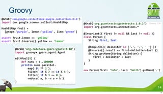 Groovy
@Grab('com.google.collections:google-­‐collections:1.0')
import	
  com.google.common.collect.HashBiMap                                                   @Grab('org.gcontracts:gcontracts:1.0.2')                           Groovy 1.8+
                                                                                                import	
  org.gcontracts.annotations.*
HashBiMap	
  fruit	
  =
	
  	
  [grape:'purple',	
  lemon:'yellow',	
  lime:'green']
                                                                                                @Invariant({	
  first	
  !=	
  null	
  &&	
  last	
  !=	
  null	
  })
assert	
  fruit.lemon	
  ==	
  'yellow'                                                         class	
  Person	
  {
assert	
  fruit.inverse().yellow	
  ==	
  'lemon'                                               	
  	
  	
  String	
  first,	
  last

                                                                                                	
  	
  	
  @Requires({	
  delimiter	
  in	
  ['.',	
  ',',	
  '	
  ']	
  })
          @Grab('org.codehaus.gpars:gpars:0.10')                                                	
  	
  	
  @Ensures({	
  result	
  ==	
  first+delimiter+last	
  })
          import	
  groovyx.gpars.agent.Agent                                                   	
  	
  	
  String	
  getName(String	
  delimiter)	
  {
                                                                                                	
  	
  	
  	
  	
  	
  first	
  +	
  delimiter	
  +	
  last
          withPool(5)	
  {
                                                                                                	
  	
  	
  }
          	
  	
  	
  	
  def	
  nums	
  =	
  1..100000
                                                                                                }
          	
  	
  	
  	
  println	
  nums.parallel.
          	
  	
  	
  	
  	
  	
  	
  	
  map{	
  it	
  **	
  2	
  }.
                                                                                                new	
  Person(first:	
  'John',	
  last:	
  'Smith').getName('.')
          	
  	
  	
  	
  	
  	
  	
  	
  filter{	
  it	
  %	
  7	
  ==	
  it	
  %	
  5	
  }.
          	
  	
  	
  	
  	
  	
  	
  	
  filter{	
  it	
  %	
  3	
  ==	
  0	
  }.
          	
  	
  	
  	
  	
  	
  	
  	
  reduce{	
  a,	
  b	
  -­‐>	
  a	
  +	
  b	
  }
          }
                                           Groovy and Gpars both OSGi compliant
                                                                                                                                                                               14
                                                                                                                                                                                14
 