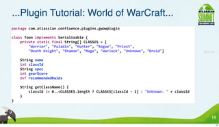 ...Plugin Tutorial: World of WarCraft...
package	
  com.atlassian.confluence.plugins.gwowplugin

class	
  Toon	
  implements	
  Serializable	
  {
	
  	
  	
  	
  private	
  static	
  final	
  String[]	
  CLASSES	
  =	
  [
	
  	
  	
  	
  	
  	
  	
  	
  "Warrior",	
  "Paladin",	
  "Hunter",	
  "Rogue",	
  "Priest",
	
  	
  	
  	
  	
  	
  	
  	
  "Death	
  Knight",	
  "Shaman",	
  "Mage",	
  "Warlock",	
  "Unknown",	
  "Druid"]                                83 -> 17

	
  	
  	
  	
  String	
  name
	
  	
  	
  	
  int	
  classId
	
  	
  	
  	
  String	
  spec
	
  	
  	
  	
  int	
  gearScore
	
  	
  	
  	
  def	
  recommendedRaids

	
  	
  	
  	
  String	
  getClassName()	
  {
	
  	
  	
  	
  	
  	
  	
  	
  classId	
  in	
  0..<CLASSES.length	
  ?	
  CLASSES[classId	
  -­‐	
  1]	
  :	
  "Unknown:	
  "	
  +	
  classId
	
  	
  	
  	
  }
}



                                                                                                                                                       18
                                                                                                                                                             18
 