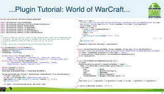 ...Plugin Tutorial: World of WarCraft...
package	
  com.atlassian.confluence.plugins.gwowplugin                                                                                          ...
                                                                                                                                                	
  	
  	
  	
  toons.each	
  {	
  toon	
  -­‐>
import	
  com.atlassian.cache.CacheManager                                                                                                      	
  	
  	
  	
  	
  	
  def	
  url	
  =	
  "http://xml.wow-­‐heroes.com/index.php?zone=${enc	
  zone}&server=${enc	
  map.realm}&name=${enc	
  toon.name}"
import	
  com.atlassian.confluence.util.http.HttpRetrievalService                                                                               	
  	
  	
  	
  	
  	
  out.append("|	
  [${toon.name}|${url}]	
  |	
  $toon.className	
  ($toon.spec)|	
  $toon.gearScore")
import	
  com.atlassian.renderer.RenderContext                                                                                                  	
  	
  	
  	
  	
  	
  boolean	
  found	
  =	
  false
import	
  com.atlassian.renderer.v2.RenderMode                                                                                                  	
  	
  	
  	
  	
  	
  RAIDS.each	
  {	
  raid	
  -­‐>
import	
  com.atlassian.renderer.v2.SubRenderer                                                                                                 	
  	
  	
  	
  	
  	
  	
  	
  if	
  (raid	
  in	
  toon.recommendedRaids)	
  {
import	
  com.atlassian.renderer.v2.macro.BaseMacro                                                                                             	
  	
  	
  	
  	
  	
  	
  	
  	
  	
  out.append("|(!)")
import	
  com.atlassian.renderer.v2.macro.MacroException                                                                                        	
  	
  	
  	
  	
  	
  	
  	
  	
  	
  found	
  =	
  true
                                                                                                                                                	
  	
  	
  	
  	
  	
  	
  	
  }	
  else	
  {
/**                                                                                                                                             	
  	
  	
  	
  	
  	
  	
  	
  	
  	
  out.append("|").append(found	
  ?	
  "(x)"	
  :	
  "(/)")
	
  *	
  Inserts	
  a	
  table	
  of	
  a	
  guild's	
  roster	
  of	
  80s	
  ranked	
  by	
  gear	
  level,	
  with	
  recommended	
  raid    	
  	
  	
  	
  	
  	
  	
  	
  }
	
  *	
  instances.	
  The	
  data	
  for	
  the	
  macro	
  is	
  grabbed	
  from	
  http://wow-­‐heroes.com.	
  Results	
  are                	
  	
  	
  	
  	
  	
  }                                                                                                                     200 -> 90
	
  *	
  cached	
  for	
  $DEFAULT_CACHE_LIFETIME	
  to	
  reduce	
  load	
  on	
  the	
  server.                                               	
  	
  	
  	
  	
  	
  out.append("|n")
	
  *	
  <p/>                                                                                                                                   	
  	
  	
  	
  }
	
  *	
  Usage:	
  {guild-­‐gear:realm=Nagrand|guild=A	
  New	
  Beginning|zone=us}                                                             	
  	
  	
  	
  subRenderer.render(out.toString(),	
  renderContext)
	
  */                                                                                                                                          	
  	
  }
class	
  GuildGearMacro	
  extends	
  BaseMacro	
  {
	
  	
  HttpRetrievalService	
  httpRetrievalService                                                                                            	
  	
  private	
  retrieveToons(String	
  guildName,	
  String	
  realmName,	
  String	
  zone)	
  throws	
  MacroException	
  {
	
  	
  SubRenderer	
  subRenderer                                                                                                              	
  	
  	
  	
  def	
  url	
  =	
  "http://xml.wow-­‐heroes.com/xml-­‐guild.php?z=${enc	
  zone}&r=${enc	
  realmName}&g=${enc	
  guildName}"
	
  	
  CacheManager	
  cacheManager                                                                                                            	
  	
  	
  	
  def	
  cache	
  =	
  cacheManager.getCache(this.class.name	
  +	
  ".toons")
                                                                                                                                                	
  	
  	
  	
  if	
  (!cache.get(url))	
  cache.put(url,	
  retrieveAndParseFromWowArmory(url))
	
  	
  private	
  static	
  final	
  String[]	
  RAIDS	
  =	
  [                                                                               	
  	
  	
  	
  return	
  cache.get(url)
	
  	
  	
  	
  	
  	
  	
  	
  "Heroics",	
  "Naxxramas	
  10",	
  "Naxxramas	
  25",	
  "Ulduar	
  10",	
  "Onyxia	
  10",                    	
  	
  }
	
  	
  	
  	
  	
  	
  	
  	
  "Ulduar	
  25",	
  "Onyxia	
  25",	
  "Trial	
  of	
  the	
  Crusader	
  25",	
  "Icecrown	
  Citadel	
  10"]
	
  	
  private	
  static	
  final	
  String[]	
  SHORT_RAIDS	
  =	
  [                                                                         	
  	
  private	
  retrieveAndParseFromWowArmory(String	
  url)	
  {
	
  	
  	
  	
  	
  	
  	
  	
  "H",	
  "Naxx10/OS10",	
  "Naxx25/OS25/EoE10",	
  "Uld10/EoE25",	
  "Ony10",                                    	
  	
  	
  	
  def	
  toons
	
  	
  	
  	
  	
  	
  	
  	
  "Uld25/TotCr10",	
  "Ony25",	
  "TotCr25",	
  "IC"]                                                             	
  	
  	
  	
  httpRetrievalService.get(url).response.withReader	
  {	
  reader	
  -­‐>
                                                                                                                                                	
  	
  	
  	
  	
  	
  toons	
  =	
  new	
  XmlSlurper().parse(reader).guild.character.collect	
  {
	
  	
  boolean	
  isInline()	
  {	
  false	
  }                                                                                                	
  	
  	
  	
  	
  	
  	
  	
  new	
  Toon(
	
  	
  boolean	
  hasBody()	
  {	
  false	
  }                                                                                                 	
  	
  	
  	
  	
  	
  	
  	
  	
  	
  name:	
  	
  	
  	
  	
  	
  	
  	
  	
  	
  	
  	
  	
  it.@name,
	
  	
  RenderMode	
  getBodyRenderMode()	
  {	
  RenderMode.NO_RENDER	
  }                                                                     	
  	
  	
  	
  	
  	
  	
  	
  	
  	
  classId:	
  	
  	
  	
  	
  	
  	
  	
  	
  	
  it.@classId.toInteger(),
                                                                                                                                                	
  	
  	
  	
  	
  	
  	
  	
  	
  	
  spec:	
  	
  	
  	
  	
  	
  	
  	
  	
  	
  	
  	
  	
  it.@specName,
	
  	
  String	
  execute(Map	
  map,	
  String	
  s,	
  RenderContext	
  renderContext)	
  throws	
  MacroException	
  {                       	
  	
  	
  	
  	
  	
  	
  	
  	
  	
  gearScore:	
  	
  	
  	
  	
  	
  	
  	
  it.@score.toInteger(),
	
  	
  	
  	
  def	
  zone	
  =	
  map.zone	
  ?:	
  "us"                                                                                      	
  	
  	
  	
  	
  	
  	
  	
  	
  	
  recommendedRaids:	
  it.@suggest.toString().split(";"))
	
  	
  	
  	
  def	
  out	
  =	
  new	
  StringBuilder("||Name||Class||Gear	
  Score")                                                         	
  	
  	
  	
  	
  	
  }
	
  	
  	
  	
  SHORT_RAIDS.each	
  {	
  out.append("||").append(it.replace('/',	
  'n'))	
  }                                                 	
  	
  	
  	
  }
	
  	
  	
  	
  out.append("||n")                                                                                                              	
  	
  	
  	
  toons.sort{	
  a,	
  b	
  -­‐>	
  a.gearScore	
  ==	
  b.gearScore	
  ?	
  a.name	
  <=>	
  b.name	
  :	
  a.gearScore	
  <=>	
  b.gearScore	
  }
                                                                                                                                                	
  	
  }
	
  	
  	
  	
  def	
  toons	
  =	
  retrieveToons(map.guild,	
  map.realm,	
  zone)
...                                                                                                                                             	
  	
  def	
  enc(s)	
  {	
  URLEncoder.encode(s,	
  'UTF-­‐8')	
  }
                                                                                                                                                }                                                                                                                                                                   20
                                                                                                                                                                                                                                                                                                                     20
 