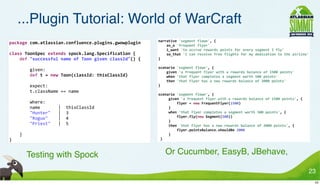 ...Plugin Tutorial: World of WarCraft
                                                                                        narrative	
  'segment	
  flown',	
  {
package	
  com.atlassian.confluence.plugins.gwowplugin
                                                                                        	
  	
  	
  	
  as_a	
  'frequent	
  flyer'
                                                                                        	
  	
  	
  	
  i_want	
  'to	
  accrue	
  rewards	
  points	
  for	
  every	
  segment	
  I	
  fly'
class	
  ToonSpec	
  extends	
  spock.lang.Specification	
  {                           	
  	
  	
  	
  so_that	
  'I	
  can	
  receive	
  free	
  flights	
  for	
  my	
  dedication	
  to	
  the	
  airline'
	
  	
  	
  	
  def	
  "successful	
  name	
  of	
  Toon	
  given	
  classId"()	
  {    }

                                                                                        scenario	
  'segment	
  flown',	
  {
	
  	
  	
  	
  	
  	
  	
  	
  given:                                                  	
  	
  	
  	
  given	
  'a	
  frequent	
  flyer	
  with	
  a	
  rewards	
  balance	
  of	
  1500	
  points'
	
  	
  	
  	
  	
  	
  	
  	
  def	
  t	
  =	
  new	
  Toon(classId:	
  thisClassId)   	
  	
  	
  	
  when	
  'that	
  flyer	
  completes	
  a	
  segment	
  worth	
  500	
  points'
                                                                                        	
  	
  	
  	
  then	
  'that	
  flyer	
  has	
  a	
  new	
  rewards	
  balance	
  of	
  2000	
  points'
	
  	
  	
  	
  	
  	
  	
  	
  expect:                                                 }
	
  	
  	
  	
  	
  	
  	
  	
  t.className	
  ==	
  name
                                                                                        scenario	
  'segment	
  flown',	
  {
                                                                                        	
  	
  	
  	
  	
  given	
  'a	
  frequent	
  flyer	
  with	
  a	
  rewards	
  balance	
  of	
  1500	
  points',	
  {
	
  	
  	
  	
  	
  	
  	
  	
  where:                                                  	
  	
  	
  	
  	
  	
  	
  	
  	
  flyer	
  =	
  new	
  FrequentFlyer(1500)
	
  	
  	
  	
  	
  	
  	
  	
  name	
  	
  	
  	
  	
  	
  	
  |	
  	
  thisClassId    	
  	
  	
  	
  	
  }
	
  	
  	
  	
  	
  	
  	
  	
  "Hunter"	
  	
  	
  |	
  	
  3                          	
  	
  	
  	
  	
  when	
  'that	
  flyer	
  completes	
  a	
  segment	
  worth	
  500	
  points',	
  {
	
  	
  	
  	
  	
  	
  	
  	
  "Rogue"	
  	
  	
  	
  |	
  	
  4                       	
  	
  	
  	
  	
  	
  	
  	
  	
  flyer.fly(new	
  Segment(500))
                                                                                        	
  	
  	
  	
  	
  }
	
  	
  	
  	
  	
  	
  	
  	
  "Priest"	
  	
  	
  |	
  	
  5                          	
  	
  	
  	
  	
  then	
  'that	
  flyer	
  has	
  a	
  new	
  rewards	
  balance	
  of	
  2000	
  points',	
  {
                                                                                        	
  	
  	
  	
  	
  	
  	
  	
  	
  flyer.pointsBalance.shouldBe	
  2000
	
  	
  	
  	
  }                                                                       	
  	
  	
  	
  	
  }
}•                                                                                      	
  }



   •                Testing with Spock                                                   • Or Cucumber, EasyB, JBehave,

                                                                                                                                                                                                                 23
                                                                                                                                                                                                                  23
 