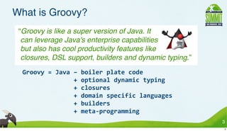 What is Groovy?
 “Groovy is like a super version of Java. It
  can leverage Java's enterprise capabilities
  but also has cool productivity features like
  closures, DSL support, builders and dynamic typing.”
  Groovy	
  =	
  Java	
  –	
  boiler	
  plate	
  code
  	
  	
  	
  	
  	
  	
  	
  	
  	
  	
  	
  	
  	
  	
  +	
  optional	
  dynamic	
  typing
  	
  	
  	
  	
  	
  	
  	
  	
  	
  	
  	
  	
  	
  	
  +	
  closures
  	
  	
  	
  	
  	
  	
  	
  	
  	
  	
  	
  	
  	
  	
  +	
  domain	
  specific	
  languages
  	
  	
  	
  	
  	
  	
  	
  	
  	
  	
  	
  	
  	
  	
  +	
  builders
  	
  	
  	
  	
  	
  	
  	
  	
  	
  	
  	
  	
  	
  	
  +	
  meta-­‐programming
                                                                                                 3
                                                                                                 3
 