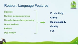 Reason: Language Features
• Closures
                                 • Productivity
• Runtime metaprogramming
                                 • Clarity
• Compile-time metaprogramming
                                 • Maintainability
• Grape modules
                                 • Quality
• Builders
                                 • Fun
• DSL friendly



                                                     6
                                                         6
 