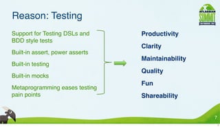 Reason: Testing
• Support for Testing DSLs and     • Productivity
  BDD style tests
                                   • Clarity
• Built-in assert, power asserts
                                   • Maintainability
• Built-in testing
                                   • Quality
• Built-in mocks
                                   • Fun
• Metaprogramming eases testing
  pain points                      • Shareability


                                                       7
                                                           7
 