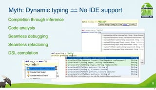 Myth: Dynamic typing == No IDE support
• Completion through inference
• Code analysis
• Seamless debugging
• Seamless refactoring
• DSL completion




                                          8
                                              8
 