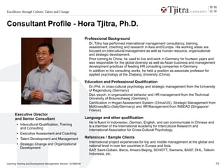Excellence through Culture, Talent and Change



Consultant Profile - Hora Tjitra, Ph.D.
                                                                    Professional Background
                                                                      Dr. Tjitra has performed international management consultancy, training,
                                                                      assessment, coaching and research in Asia and Europe. His working areas are
                                                                      focused on intercultural management as well as human resource, organizational
                                                                      and strategic development.
                                                                      Prior coming to China, he used to live and work in Germany for fourteen years and
                                                                      was responsible for the global diversity as well as Asian business and management
                                                                      development practices of leading HR consulting companies in Germany.
                                                                      In addition to his consulting works, he held a position as associate professor for
                                                                      applied psychology at the Zhejiang University (China).

                                                                    Education and Professional Qualification
                                                                      Dr.-Phil. in cross-cultural psychology and strategic management from the University
                                                                      of Regensburg (Germany)
                                                                      Dipl.-psych. in organizational behavior and HR management from the Technical
                                                                      University of Braunschweig (Germany)
                                                                      Certification in Hogan Assessment System (China/US), Strategic Management from
                                                                      McKinsey&Co (Italy/Germany) and HR Management from INSEAD (Singapore/
                                                                      France)
       Executive Director
       and Senior Consultant                                        Language and other qualification
                                                                      He is fluent in Indonesian, German, English, and can communicate in Chinese and
        •   Intercultural Qualification, Training                     is a member of the International Academy for Intercultural Research and
            and Consulting                                            International Association for Cross-Cultural Psychology.
        •   Executive Assessment and Coaching
        •   Talent Development and Management                       References / Sample Clients
                                                                      International project experiences for top and middle management at the global and
        •   Strategic Change and Organizational                       national level in over ten countries in Europe and Asia.
            Development
                                                                      SAP, Saint-Gobain, Barco, Ameco Beijing, SCHOTT, Siemens, BASF, DHL, Telkom
                                                                      Indonesia, etc.

Learning, Training and Development Management_Version 1.0/2009-09                                                                                           19
 