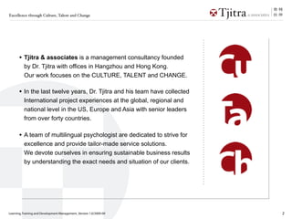 Excellence through Culture, Talent and Change




      • Tjitra & associates is a management consultancy founded
          by Dr. Tjitra with offices in Hangzhou and Hong Kong.
          Our work focuses on the CULTURE, TALENT and CHANGE.

      • In the last twelve years, Dr. Tjitra and his team have collected
          International project experiences at the global, regional and
          national level in the US, Europe and Asia with senior leaders
          from over forty countries.

      • A team of multilingual psychologist are dedicated to strive for
          excellence and provide tailor-made service solutions.
          We devote ourselves in ensuring sustainable business results
          by understanding the exact needs and situation of our clients.




Learning, Training and Development Management_Version 1.0/2009-09          2
 