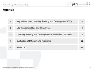 Excellence through Culture, Talent and Change



Agenda


               1             Key Indicators of Learning, Training and Development (LTD)    4


               2             LTD Responsibilities and Objectives                           6


               3             Learning, Training and Development Activities in Corporates   8


               4             Evaluation of Different LTD Programs                          12


               5             About Us                                                      17




Learning, Training and Development Management_Version 1.0/2009-09                               3
 