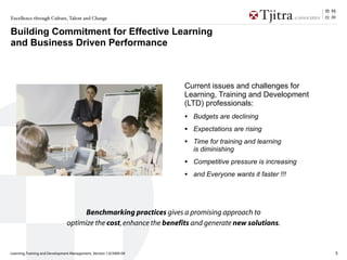 Excellence through Culture, Talent and Change


Building Commitment for Effective Learning
and Business Driven Performance



                                                                    Current issues and challenges for
                                                                    Learning, Training and Development
                                                                    (LTD) professionals:
                                                                    •   Budgets are declining
                                                                    •   Expectations are rising
                                                                    •   Time for training and learning
                                                                        is diminishing
                                                                    •   Competitive pressure is increasing
                                                                    •   and Everyone wants it faster !!!




                                      Benchmarking practices gives a promising approach to
                                optimize the cost, enhance the benefits and generate new solutions.


Learning, Training and Development Management_Version 1.0/2009-09                                            5
 