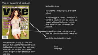 What my magazine will be about?
Main objectives:
capture the 1998 zeitgeist of the old
school
as my blogger is called ‘Generation’ i
want it to be about how old school rap
played a big part in the rap industry
now. How the past influenced the
present.
vintage/Retro style clothing to show
how the fashion was in the 1990’s era
hair to be big but not too flashy.
make the colours pop out. but dull
colours that was the theme in 90’s dull
bold colours. morepver they use neon
style colours, such as neon green.
Unlike the glossy type of colours they
use now
body
language
 