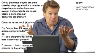 Como podemos seguir em uma
carreira de programador e manter o
respeito e reconhecimento e
evoluir independente da nossa
idade e sem precisar
deixar de programar?
Quantas vezes você já ouviu
“ -- Fulano tem XX anos e
ainda é programador? “
ou
“ -- sou programador ainda,
mas quero virar gerente…”
É mesmo o único caminho?
crescer na hierarquia?
SORRY:
NÃO TENHO TODAS
RESPOSTAS!
 
