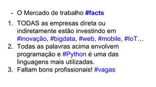 - O Mercado de trabalho #facts
1. TODAS as empresas direta ou
indiretamente estão investindo em
#inovação, #bigdata, #web, #mobile, #IoT…
2. Todas as palavras acima envolvem
programação e #Python é uma das
linguagens mais utilizadas.
3. Faltam bons profissionais! #vagas
 
