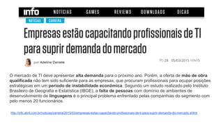 http://info.abril.com.br/noticias/carreira/2015/03/empresas-estao-capacitando-profissionais-de-ti-para-suprir-demanda-do-mercado.shtml
O mercado de TI deve apresentar alta demanda para o próximo ano. Porém, a oferta de mão de obra
qualificada não tem sido suficiente para as empresas, que procuram profissionais para ocupar posições
estratégicas em um período de instabilidade econômica. Segundo um estudo realizado pelo Instituto
Brasileiro de Geografia e Estatística (IBGE), a falta de pessoas com domínio de ambientes de
desenvolvimento de linguagens é o principal problema enfrentado pelas companhias do segmento com
pelo menos 20 funcionários.
 