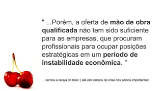 " ...Porém, a oferta de mão de obra
qualificada não tem sido suficiente
para as empresas, que procuram
profissionais para ocupar posições
estratégicas em um período de
instabilidade econômica. "
… somos a cereja do bolo :) até em tempos de crise nós somos importantes!
 